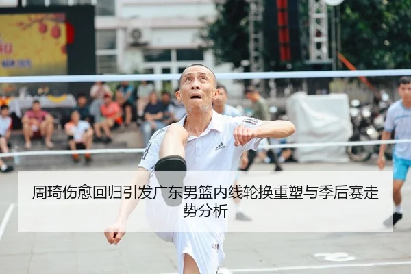 周琦伤愈回归引发广东男篮内线轮换重塑与季后赛走势分析